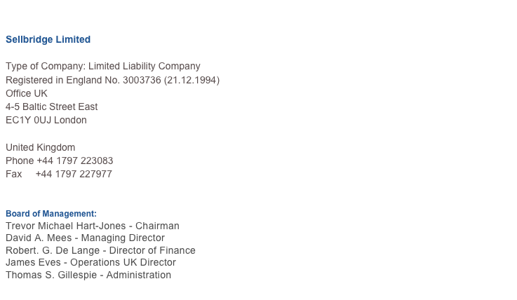  
Sellbridge Limited 
Type of Company: Limited Liability Company Registered in England No. 3003736 (21.12.1994)
Office UK
4-5 Baltic Street East
EC1Y 0UJ London

United Kingdom
Phone +44 1797 223083
Fax     +44 1797 227977
E-mail   
 Board of Management:
Trevor Michael Hart-Jones - Chairman
David A. Mees - Managing Director
Robert. G. De Lange - Director of Finance
James Eves - Operations UK Director
Thomas S. Gillespie - Administration
